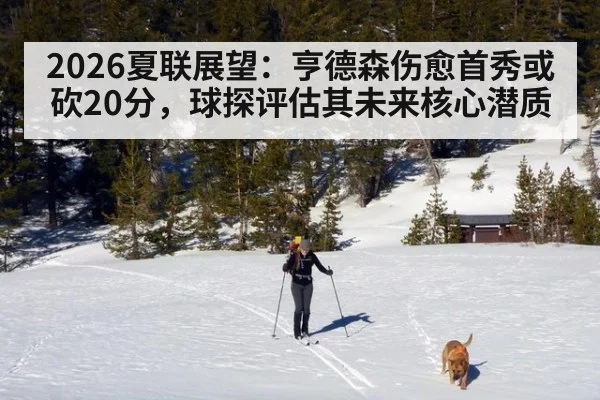 2026夏联展望:亨德森伤愈首秀或砍20分,球探评估其未来核心潜质