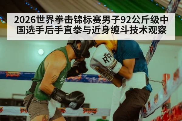 2026世界拳击锦标赛男子92公斤级中国选手后手直拳与近身缠斗技术观察