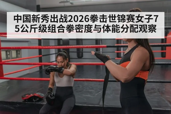 中国新秀出战2026拳击世锦赛女子75公斤级组合拳密度与体能分配观察